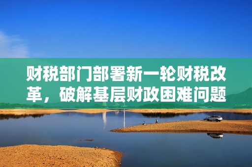 财税部门部署新一轮财税改革，破解基层财政困难问题