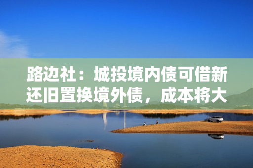 路边社：城投境内债可借新还旧置换境外债，成本将大幅降低！