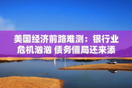 美国经济前路难测：银行业危机汹汹 债务僵局还来添乱 第1张