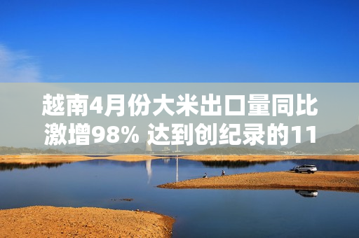 越南4月份大米出口量同比激增98% 达到创纪录的110万吨