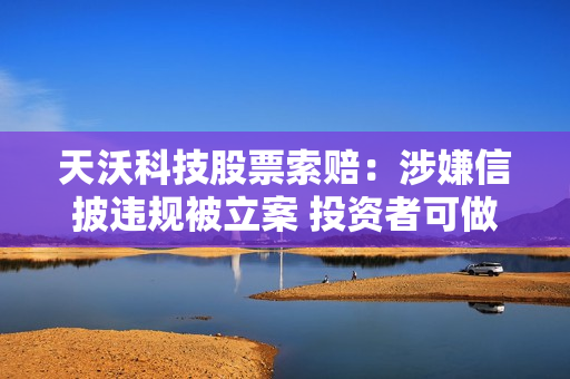 天沃科技股票索赔：涉嫌信披违规被立案 投资者可做索赔准备 第1张