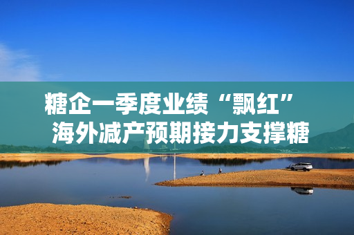 糖企一季度业绩“飘红”  海外减产预期接力支撑糖价