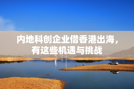 内地科创企业借香港出海，有这些机遇与挑战 第1张