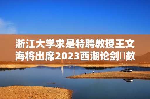 浙江大学求是特聘教授王文海将出席2023西湖论剑・数字安全大会