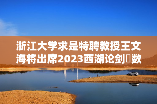 浙江大学求是特聘教授王文海将出席2023西湖论剑・数字安全大会 第1张