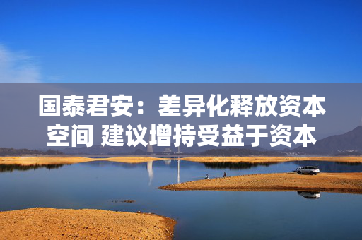 国泰君安：差异化释放资本空间 建议增持受益于资本空间拓宽的优质头部券商 第1张
