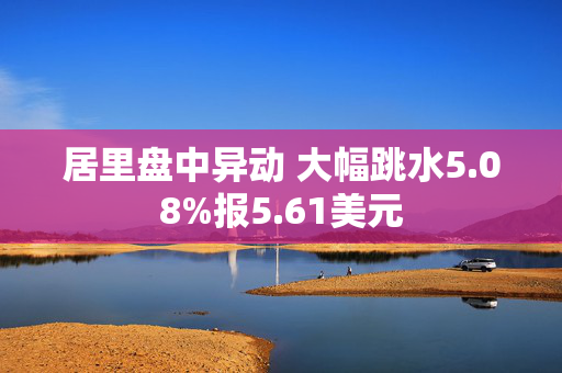 居里盘中异动 大幅跳水5.08%报5.61美元 第1张