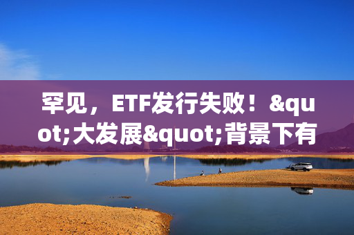 罕见，ETF发行失败！"大发展"背景下有这些隐忧