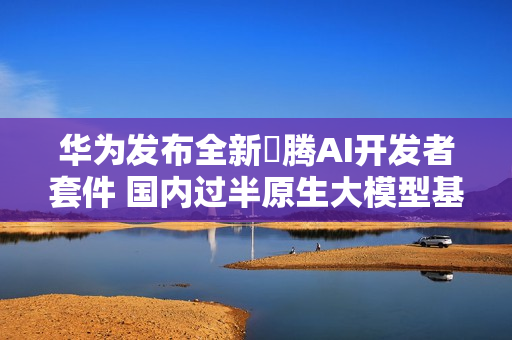 华为发布全新昇腾AI开发者套件 国内过半原生大模型基于昇腾AI孵化 第1张