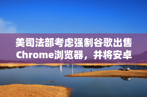 美司法部考虑强制谷歌出售Chrome浏览器，并将安卓系统和谷歌应用商店解绑
