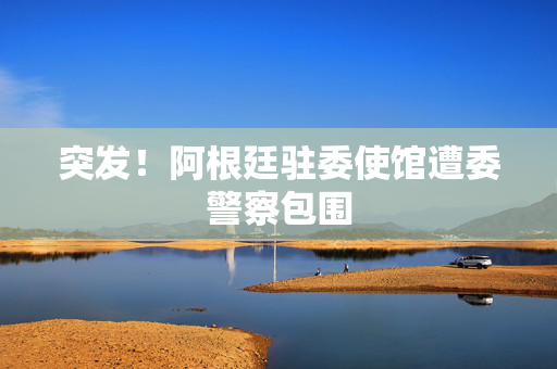 突发！阿根廷驻委使馆遭委警察包围