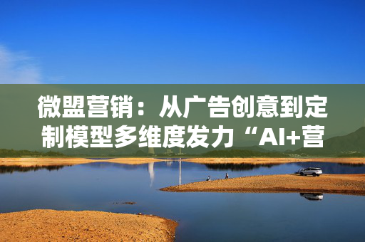 微盟营销：从广告创意到定制模型多维度发力“AI+营销”，激活增长潜能