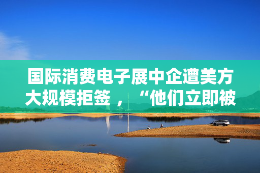 国际消费电子展中企遭美方大规模拒签 ，“他们立即被拒绝，没有任何理由”