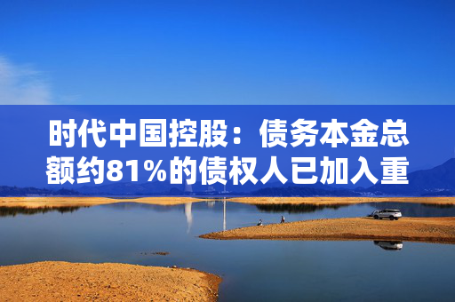 时代中国控股：债务本金总额约81%的债权人已加入重组支持协议 第1张