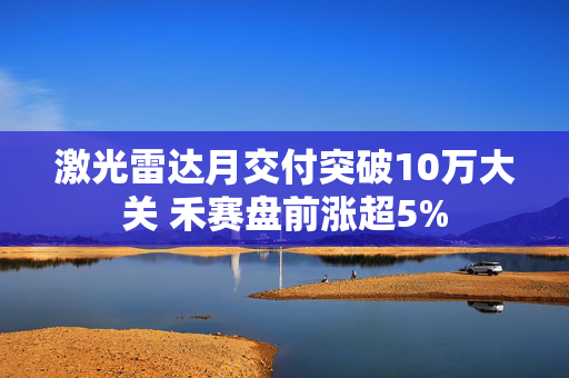 激光雷达月交付突破10万大关 禾赛盘前涨超5%