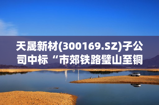 天晟新材(300169.SZ)子公司中标“市郊铁路璧山至铜梁线工程声屏障采购(二标段)”