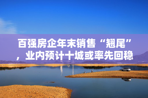 百强房企年末销售“翘尾”，业内预计十城或率先回稳 第1张