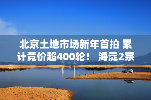 北京土地市场新年首拍 累计竞价超400轮！ 海淀2宗宅地揽金近182亿元！｜一探