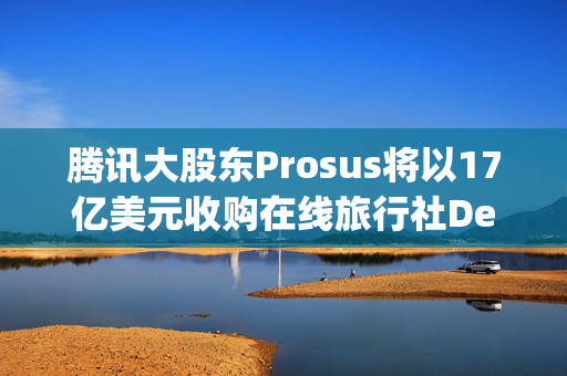 腾讯大股东Prosus将以17亿美元收购在线旅行社Despegar 第1张
