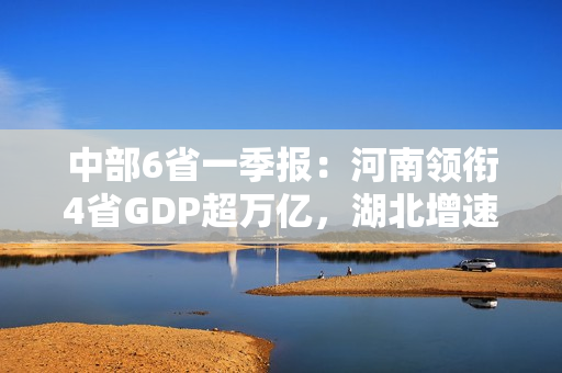 中部6省一季报：河南领衔4省GDP超万亿，湖北增速领跑
