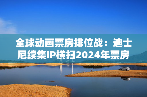 全球动画票房排位战：迪士尼续集IP横扫2024年票房榜，中国哪吒蓄势待发