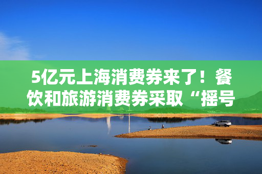 5亿元上海消费券来了！餐饮和旅游消费券采取“摇号中签”模式