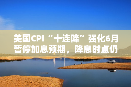 美国CPI“十连降”强化6月暂停加息预期，降息时点仍待观察