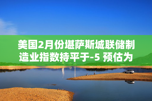 美国2月份堪萨斯城联储制造业指数持平于-5 预估为-4