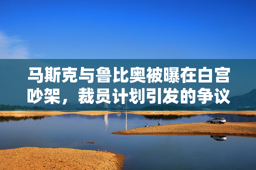 马斯克与鲁比奥被曝在白宫吵架，裁员计划引发的争议加剧
