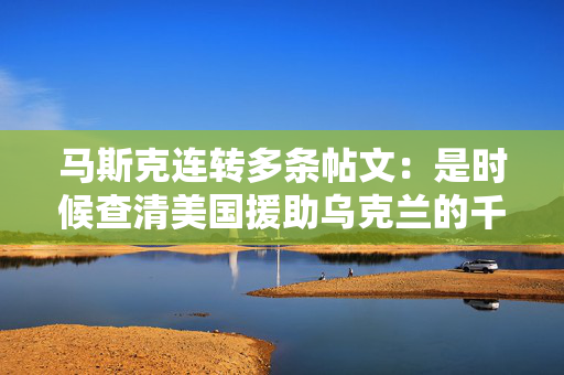 马斯克连转多条帖文：是时候查清美国援助乌克兰的千亿美元去哪了 第1张