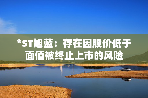*ST旭蓝：存在因股价低于面值被终止上市的风险