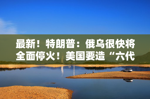 最新！特朗普：俄乌很快将全面停火！美国要造“六代机”F-47，由波音生产 第1张