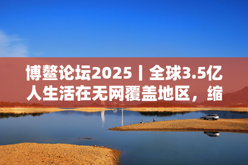 博鳌论坛2025丨全球3.5亿人生活在无网覆盖地区，缩小数字鸿沟关键在“投资于人” 第1张