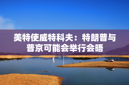 美特使威特科夫：特朗普与普京可能会举行会晤 第1张