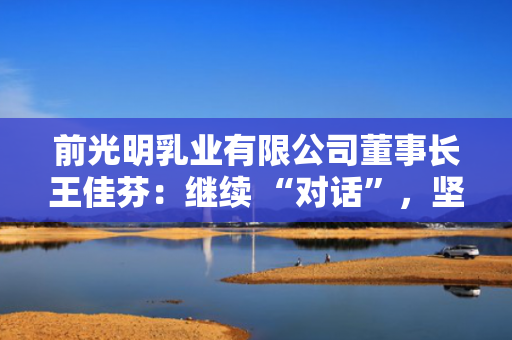 前光明乳业有限公司董事长王佳芬：继续 “对话”，坚持开放，收获共赢 第1张