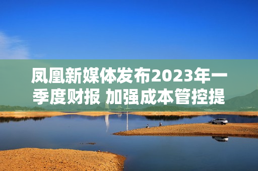 凤凰新媒体发布2023年一季度财报 加强成本管控提升运营效率