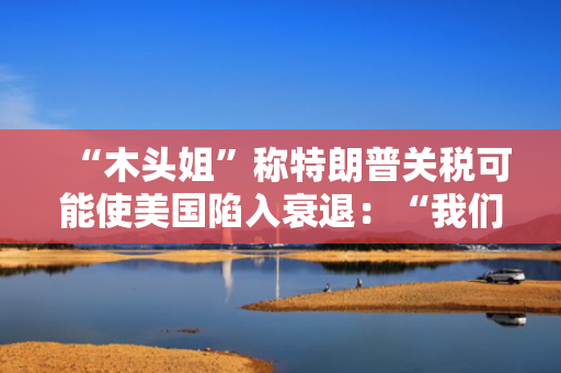 “木头姐”称特朗普关税可能使美国陷入衰退：“我们正处于风暴中心”