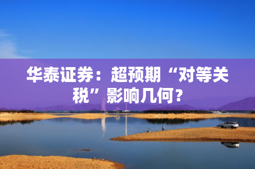 华泰证券：超预期“对等关税”影响几何？