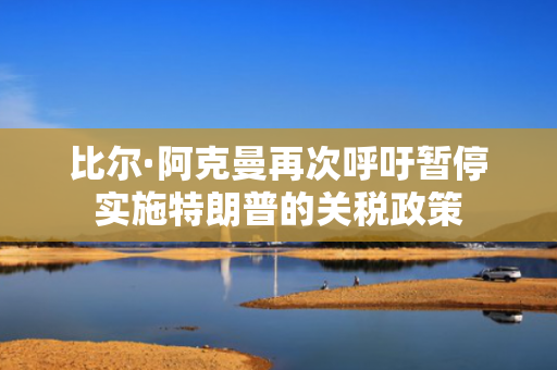 比尔·阿克曼再次呼吁暂停实施特朗普的关税政策 第1张