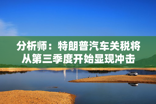 分析师：特朗普汽车关税将从第三季度开始显现冲击 第1张