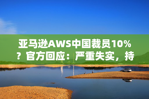 亚马逊AWS中国裁员10%？官方回应：严重失实，持续在积极招聘 第1张