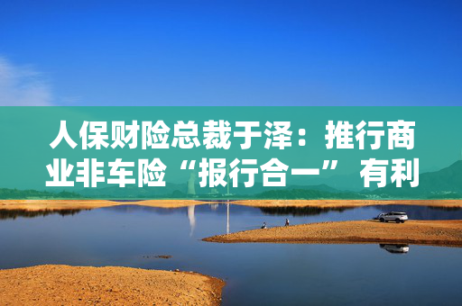 人保财险总裁于泽：推行商业非车险“报行合一” 有利于提升行业和公司承保盈利、风控水平及服务质量 第1张