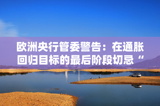 欧洲央行管委警告：在通胀回归目标的最后阶段切忌“过度乐观” 第1张