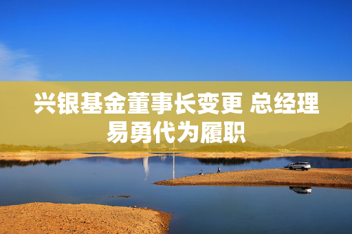 兴银基金董事长变更 总经理易勇代为履职 第1张