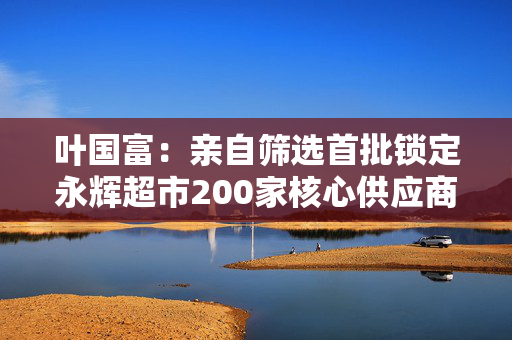叶国富：亲自筛选首批锁定永辉超市200家核心供应商，一年至少见一次董事长