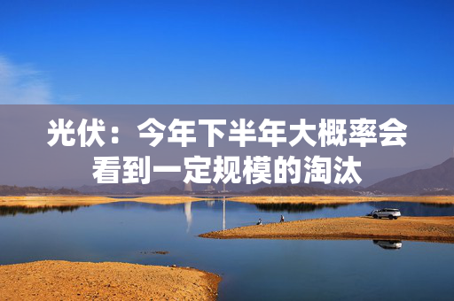 光伏：今年下半年大概率会看到一定规模的淘汰 第1张
