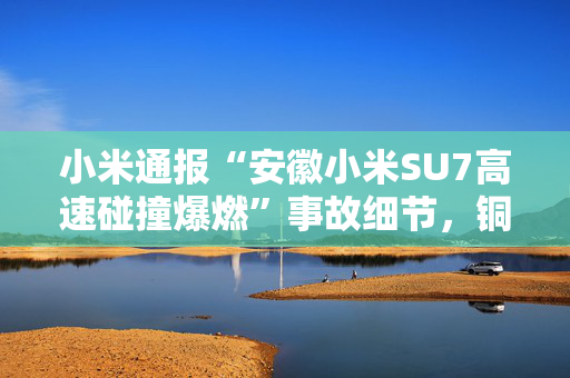小米通报“安徽小米SU7高速碰撞爆燃”事故细节，铜陵市已成立工作组调查原因 第1张