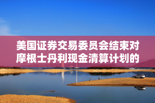 美国证券交易委员会结束对摩根士丹利现金清算计划的调查，未采取任何执法行动