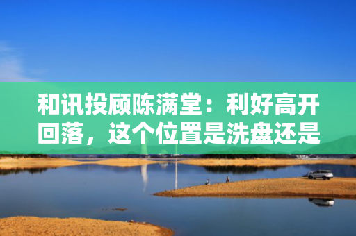 和讯投顾陈满堂：利好高开回落，这个位置是洗盘还是出货？