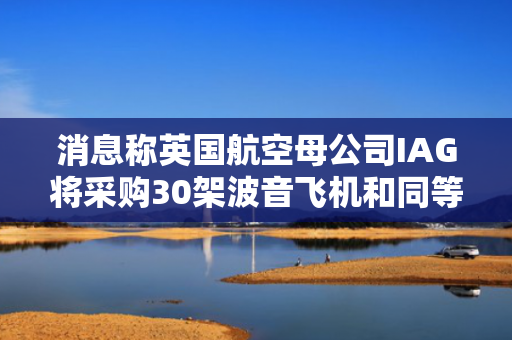 消息称英国航空母公司IAG将采购30架波音飞机和同等数量的空客飞机